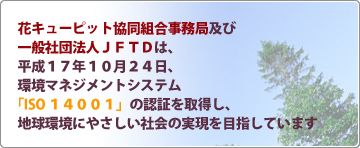 花キューピット協同組合事務局及び一般社団法人日本生花通信配達協会は、平成17年10月24日、環境マネジメントシステム「ISO14001」の認証を取得し、地球環境にやさしい社会の実現を目指しています